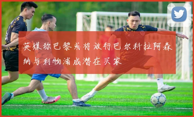 英媒称巴黎或将放行巴尔科拉阿森纳与利物浦成潜在买家