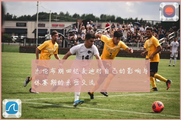杰伦布朗回忆麦迪对自己的影响与休赛期的亲密交流