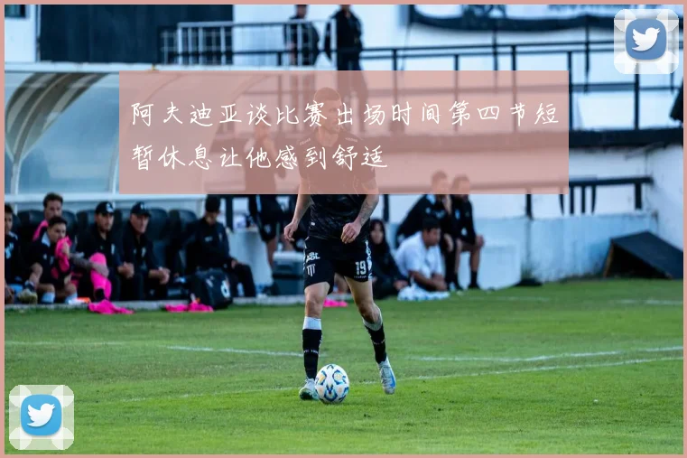 阿夫迪亚谈比赛出场时间第四节短暂休息让他感到舒适