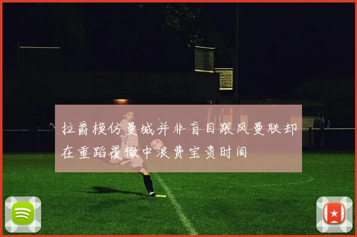 拉爵模仿曼城并非盲目跟风曼联却在重蹈覆辙中浪费宝贵时间