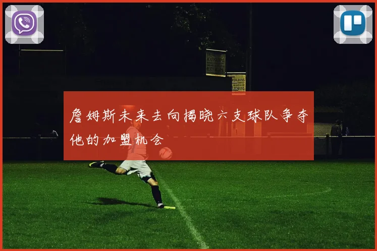 詹姆斯未来去向揭晓六支球队争夺他的加盟机会