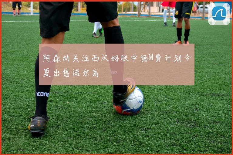 阿森纳关注西汉姆联中场M费计划今夏出售诺尔高