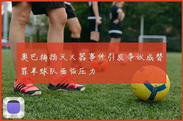 奥巴梅扬灭火器事件引发争议成替罪羊球队面临压力