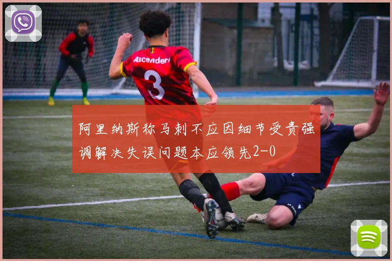阿里纳斯称马刺不应因细节受责强调解决失误问题本应领先2-0