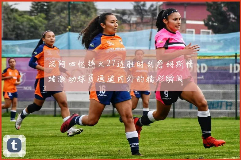 诺阿回忆热火27连胜时刻詹姆斯情绪激动球员通道内外的精彩瞬间