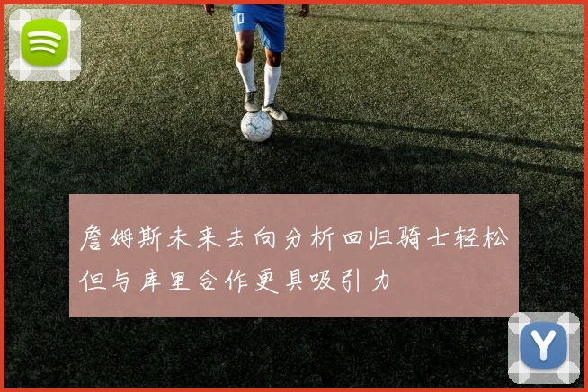 詹姆斯未来去向分析回归骑士轻松但与库里合作更具吸引力
