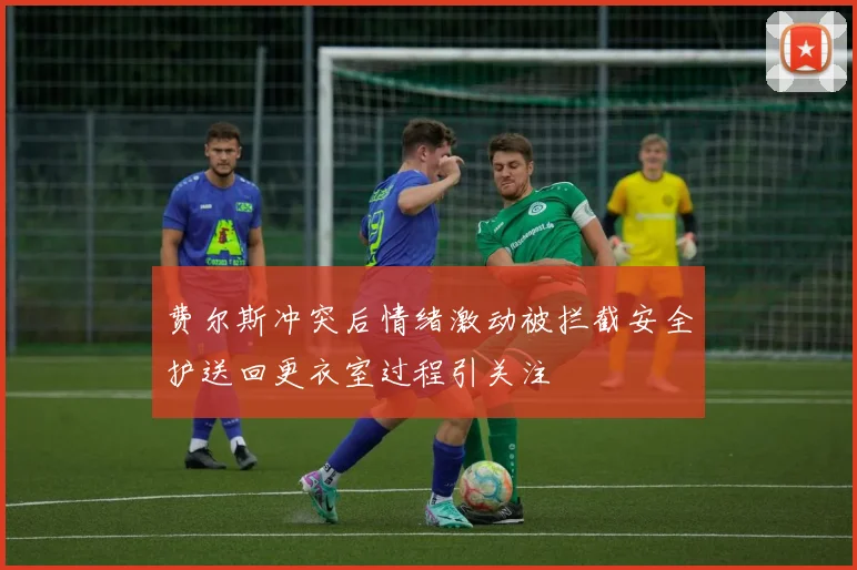 费尔斯冲突后情绪激动被拦截安全护送回更衣室过程引关注