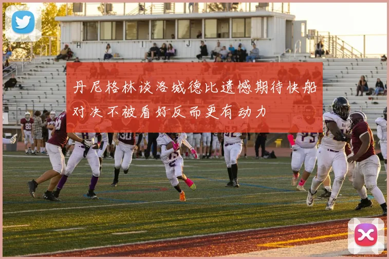 丹尼格林谈洛城德比遗憾期待快船对决不被看好反而更有动力