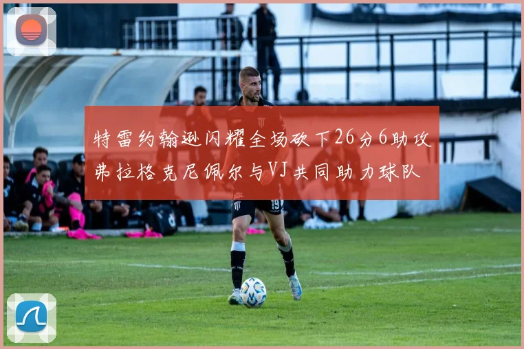 特雷约翰逊闪耀全场砍下26分6助攻弗拉格克尼佩尔与VJ共同助力球队表现出色