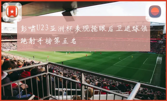 彭啸U23亚洲杯表现抢眼后卫进球领跑射手榜第五名