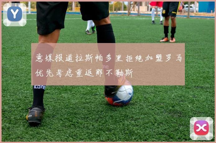 意媒报道拉斯帕多里拒绝加盟罗马优先考虑重返那不勒斯
