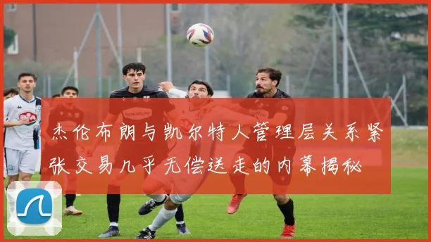 杰伦布朗与凯尔特人管理层关系紧张交易几乎无偿送走的内幕揭秘
