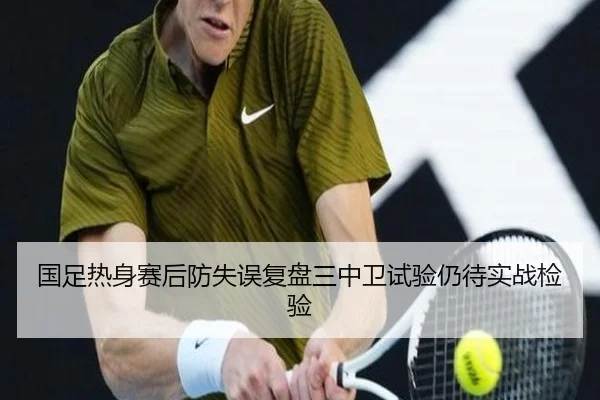 国足热身赛后防失误复盘三中卫试验仍待实战检验